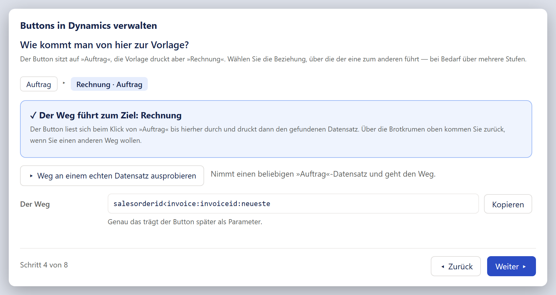 Das Fenster »Buttons in Dynamics verwalten« im Schritt »Wie kommt man von hier zur Vorlage?«, Ansicht mit fertigem Weg. Als Brotkrumen stehen »Auftrag«, ein Pfeil und hellblau hinterlegt »Rechnung · Auftrag«. Darunter ein blau umrandeter, hellblauer Kasten mit der fetten Überschrift »✓ Der Weg führt zum Ziel: Rechnung« und zwei Sätzen: Der Button lese sich beim Klick von »Auftrag« bis hierher durch und drucke dann den gefundenen Datensatz; über die Brotkrumen oben komme man zurück, wenn man einen anderen Weg will. Darunter steht links der weiße Knopf »▸ Weg an einem echten Datensatz ausprobieren«, rechts daneben der Satz »Nimmt einen beliebigen »Auftrag«-Datensatz und geht den Weg.« Es folgt die Zeile »Der Weg« mit einem schreibgeschützten Feld in Festbreitenschrift, in dem salesorderid<invoice:invoiceid:neueste steht, und dem Knopf »Kopieren«; darunter »Genau das trägt der Button später als Parameter.« Die Fußleiste zeigt »Schritt 4 von 8«, »Zurück« und ein blau gefülltes »Weiter ▸«.