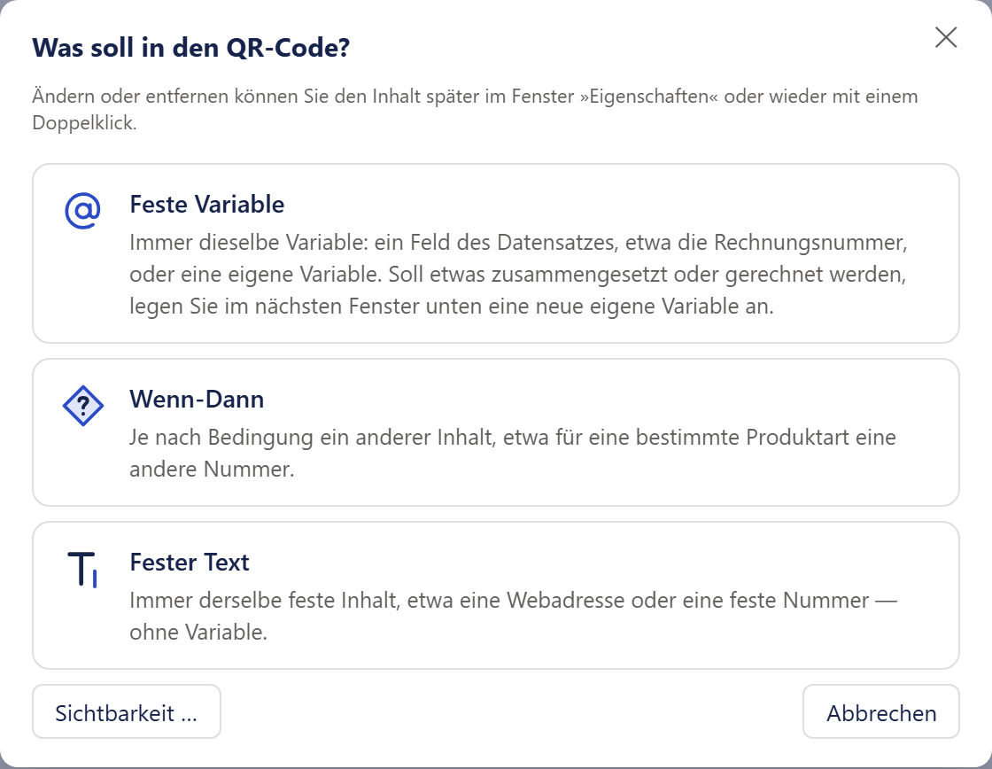 Ein Fenster mit der Überschrift »Was soll in den QR-Code?« und einem ✕ oben rechts. Darunter der graue Satz »Ändern oder entfernen können Sie den Inhalt später im Fenster »Eigenschaften« oder wieder mit einem Doppelklick.«. Es folgen drei große Knöpfe mit Rahmen: oben mit einem blauen @-Zeichen »Feste Variable« und der Erklärung »Immer dieselbe Variable: ein Feld des Datensatzes, etwa die Rechnungsnummer, oder eine eigene Variable. Soll etwas zusammengesetzt oder gerechnet werden, legen Sie im nächsten Fenster unten eine neue eigene Variable an.«, darunter mit einer blauen Raute mit Fragezeichen »Wenn-Dann« und der Erklärung »Je nach Bedingung ein anderer Inhalt, etwa für eine bestimmte Produktart eine andere Nummer.«, unten mit einem großen T »Fester Text« und der Erklärung »Immer derselbe feste Inhalt, etwa eine Webadresse oder eine feste Nummer — ohne Variable.«. Unten links der Knopf »Sichtbarkeit …«, unten rechts »Abbrechen«.
