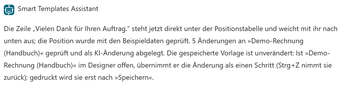 Die Antwort des Assistenten im Chat. Oben steht ein kleines blaugrünes Symbol mit einem lächelnden Roboterkopf und daneben der Name »Smart Templates Assistant«. Darunter folgt der Text in fünf Zeilen: »Die Zeile „Vielen Dank für Ihren Auftrag.“ steht jetzt direkt unter der Positionstabelle und weicht mit ihr nach unten aus; die Position wurde mit den Beispieldaten geprüft. 5 Änderungen an »Demo-Rechnung (Handbuch)« geprüft und als KI-Änderung abgelegt. Die gespeicherte Vorlage ist unverändert: Ist »Demo-Rechnung (Handbuch)« im Designer offen, übernimmt er die Änderung als einen Schritt (Strg+Z nimmt sie zurück); gedruckt wird sie erst nach »Speichern«.«