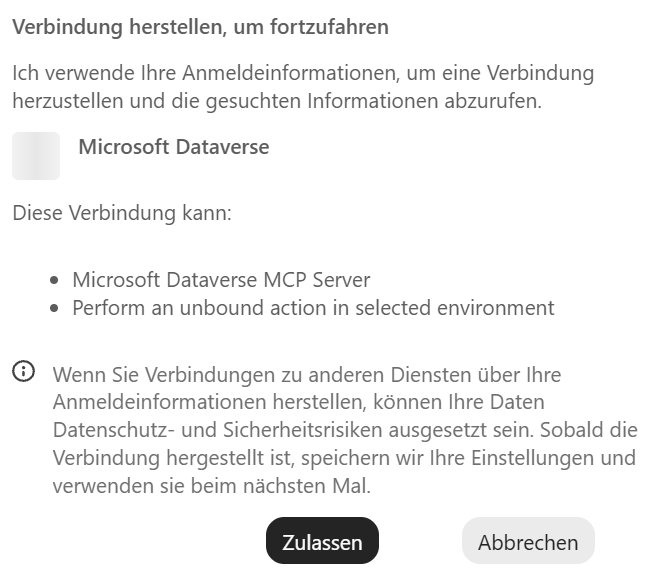 Eine Karte im Chat auf weißem Grund. Oben steht fett die Überschrift »Verbindung herstellen, um fortzufahren«, darunter der Satz »Ich verwende Ihre Anmeldeinformationen, um eine Verbindung herzustellen und die gesuchten Informationen abzurufen.« Links folgt ein leeres hellgraues Symbolfeld, daneben fett »Microsoft Dataverse«. Darunter steht »Diese Verbindung kann:« mit zwei Aufzählungspunkten: »Microsoft Dataverse MCP Server« und »Perform an unbound action in selected environment«. Ein Hinweis mit kleinem Info-Symbol sagt, dass Verbindungen zu anderen Diensten über Ihre Anmeldeinformationen Datenschutz- und Sicherheitsrisiken mit sich bringen können und dass Copilot die Einstellungen nach dem Herstellen der Verbindung für das nächste Mal speichert. Unten stehen der schwarze Knopf »Zulassen« und der graue Knopf »Abbrechen«.