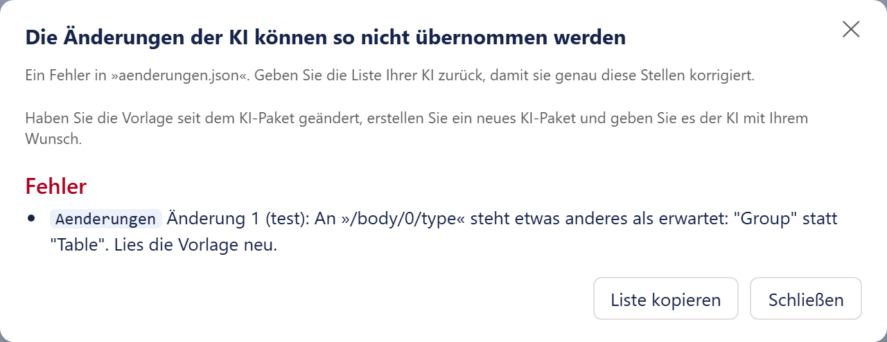 Das Fenster »Die Änderungen der KI können so nicht übernommen werden« mit einem Kreuz oben rechts. Darunter der Satz »Ein Fehler in „aenderungen.json“. Geben Sie die Liste Ihrer KI zurück, damit sie genau diese Stellen korrigiert.« und der Rat »Haben Sie die Vorlage seit dem KI-Paket geändert, erstellen Sie ein neues KI-Paket und geben Sie es der KI mit Ihrem Wunsch.« Dann die rote Überschrift »Fehler« mit einem Listenpunkt: die Fundstelle »Aenderungen« als kleiner Text auf hellem Grund, dahinter der Satz »Änderung 1 (test): An „/body/0/type“ steht etwas anderes als erwartet: „Group“ statt „Table“. Lies die Vorlage neu.« Unten rechts die Knöpfe »Liste kopieren« und »Schließen«.