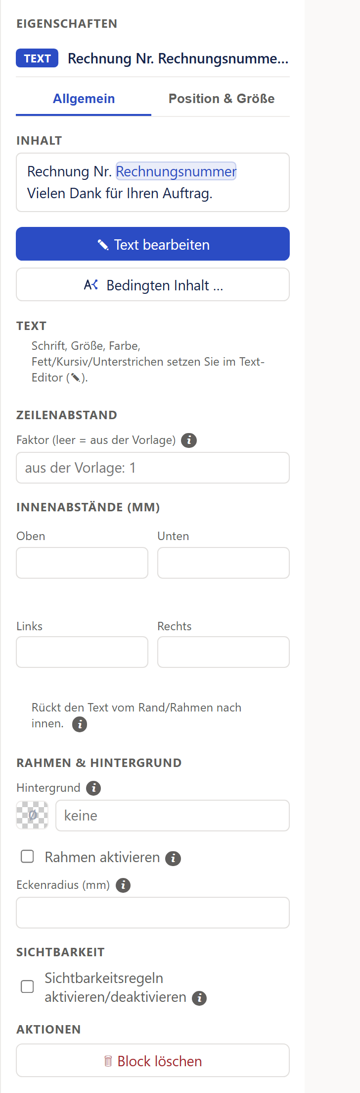Der Bereich »Eigenschaften« für einen markierten Text direkt auf dem Blatt, in voller Länge. Oben die Marke »Text« und der Anfang des Textes »Rechnung Nr. Rechnungsnumme…«, darunter die zwei Reiter »Allgemein« (aktiv, unterstrichen) und »Position & Größe«. Unter »Inhalt« steht die Vorschau des Textes (»Rechnung Nr.« mit einer blauen Marke »Rechnungsnummer«, in der zweiten Zeile »Vielen Dank für Ihren Auftrag.«), darunter der blaue Knopf »Text bearbeiten« mit einem Stift und der Knopf »Bedingten Inhalt …«. Es folgen der Abschnitt »Text« mit dem Hinweis, dass Schrift, Größe, Farbe, Fett, Kursiv und Unterstrichen im Text-Editor gesetzt werden, »Zeilenabstand« mit dem Feld »Faktor (leer = aus der Vorlage)« und dem grauen Hinweis »aus der Vorlage: 1«, »Innenabstände (mm)« mit den vier leeren Feldern Oben, Unten, Links und Rechts und dem Satz »Rückt den Text vom Rand/Rahmen nach innen.«, »Rahmen & Hintergrund« mit dem Hintergrund »keine«, dem Haken »Rahmen aktivieren« und dem Feld »Eckenradius (mm)«, »Sichtbarkeit« mit dem Haken »Sichtbarkeitsregeln aktivieren/deaktivieren« und ganz unten »Aktionen« mit dem Knopf »Block löschen« in roter Schrift.